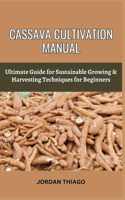 Cassava Cultivation Manual: Ultimate Guide For Sustainable Growing & Harvesting Techniques For Beginners