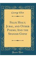 Felix Holt; Jubal, and Other Poems; And the Spanish Gypsy (Classic Reprint)
