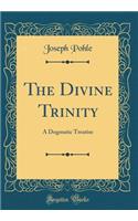 The Divine Trinity: A Dogmatic Treatise (Classic Reprint)