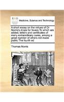 A short essay on the virtues of Dr Norris's drops for fevers To which are added, letters and certificates of many extraordinary cures, among a great number of others not made public The fourth ed