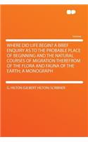 Where Did Life Begin? a Brief Enquiry as to the Probable Place of Beginning and the Natural Courses of Migration Therefrom of the Flora and Fauna of the Earth; A Monograph
