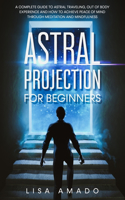 Astral Projection For Beginners: A Complete Guide to Astral Traveling, Out Of Body Experience and How To Achieve Peace Of Mind Through Meditation and Mindfulness