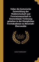 Ueber die historische Entwicklung der Waldwirtschaft und Forstwissenschaft in Deutschland; Vorlesung gehalten in der Königlichen Forstakademie zu Neustadt-Eberswalde