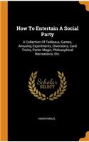 How to Entertain a Social Party: A Collection of Tableaux, Games, Amusing Experiments, Diversions, Card Tricks, Parlor Magic, Philosophical Recreations, Etc.