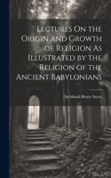 Lectures On the Origin and Growth of Religion As Illustrated by the Religion of the Ancient Babylonians