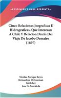Cinco Relaciones Jeograficas E Hidrograficas, Que Interesan a Chile y Relacion Diaria del Viaje de Jacobo Demaire (1897)