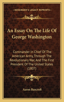 Essay On The Life Of George Washington: Commander In Chief Of The American Army, Through The Revolutionary War, And The First President Of The United States (1807)