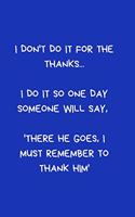 I don't do it for the thanks... I do it so one day someone will say, 'there he goes, I must remember to thank him'