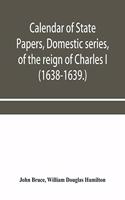 Calendar of State Papers, Domestic series, of the reign of Charles I (1638-1639.)