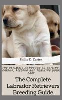 The Complete Labrador Retrievers Breeding Guide: The Ultimate Handbook To Raising, Caring, Feeding And Training Your Labs