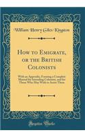 How to Emigrate, or the British Colonists: With an Appendix, Forming a Complete Manual for Intending Colonists, and for Those Who May Wish to Assist Them (Classic Reprint)