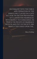 An Enquiry Into the Force and Operation of the Annulling Clauses in a Late Act for the Better Preventing of Clandestine Marriages, With Respect to Conscience. In Which the Rights of Marriage Both in and out of Society Are Briefly Discussed Upon The