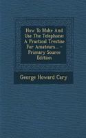 How to Make and Use the Telephone: A Practical Trestise for Amateurs...: A Practical Trestise for Amateurs...