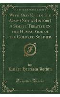 With Old Eph in the Army (Not a History) a Simple Treatise on the Human Side of the Colored Soldier (Classic Reprint)