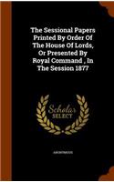 The Sessional Papers Printed by Order of the House of Lords, or Presented by Royal Command, in the Session 1877