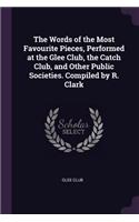 The Words of the Most Favourite Pieces, Performed at the Glee Club, the Catch Club, and Other Public Societies. Compiled by R. Clark
