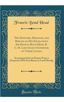 The Speeches, Messages, and Replies of His Excellency Sir Francis Bond Head, K. C. H. Lieutenant-Governor of Upper Canada: Accompanied by an Extract from a Despatch of His Excellency to Lord Glenelg (Classic Reprint)