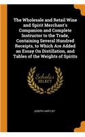 The Wholesale and Retail Wine and Spirit Merchant's Companion and Complete Instructor to the Trade, Containing Several Hundred Receipts, to Which Are Added an Essay On Distillation, and Tables of the Weights of Spirits