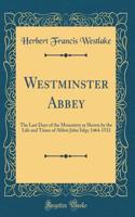 Westminster Abbey: The Last Days of the Monastery as Shown by the Life and Times of Abbot John Islip; 1464-1532 (Classic Reprint)