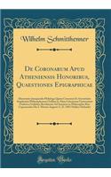 de Coronarum Apud Atheniensis Honoribus, Quaestiones Epigraphicae: Dissertatio Inauguralis Philologa Quam Consensu Et Auctoritate Amplissimi Philosophorum Ordinis in Alma Litterarum Universitate Friderica Guilelma Berolinensi Ad Summos in Philosoph