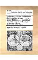 Disputatio Medica Inauguralis, de Mensibus; Quam, ... Pro Gradu Doctoris, ... Eruditorum Examini Subjicit Richardus Everhard Meade, ...