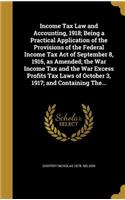Income Tax Law and Accounting, 1918; Being a Practical Application of the Provisions of the Federal Income Tax Act of September 8, 1916, as Amended; the War Income Tax and the War Excess Profits Tax Laws of October 3, 1917; and Containing The...