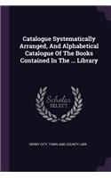 Catalogue Systematically Arranged, and Alphabetical Catalogue of the Books Contained in the ... Library