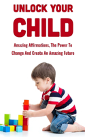 Unlock Your Child: Amazing Affirmations, The Power To Change And Create An Amazing Future: How Do I Maximize My Child'S Potential?