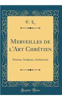 Merveilles de l'Art Chrï¿½tien: Peinture, Sculpture, Architecture (Classic Reprint): Peinture, Sculpture, Architecture (Classic Reprint)