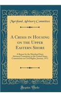 A Crisis in Housing on the Upper Eastern Shore: A Report by the Maryland State Advisory Committee to the United States Commission on Civil Rights, January, 1971 (Classic Reprint)