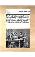 The Presbyterians Not Guilty of the Murther of King Charles I Faithfully Printed from the Original Copy, Sign'd by Fifty Seven of the Most Eminent Presbyterian Ministers the Third Ed