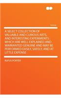 A Select Collection of Valuable and Curious Arts, and Interesting Experiments: Which Are Well Explained and Warranted Genuine and May Be Performed Easily, Safely, and at Little Expense