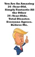 You Are An Amazing 26-Year-Old Simply Fantastic All the Other 26-Year-Olds. Total Disaster. Everyone Agrees. Believe Me.: Donald Trump 26 Birthday Gift - Impactful 26 Years Old Wishes, Journal Notebook, 100 Pages, Soft Matte Cover, 6 x 9 In