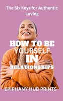 How to Be Yourself in Relationships: The Six Keys for Authentic Loving