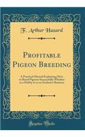 Profitable Pigeon Breeding: A Practical Manual Explaining How to Breed Pigeons Successfully Whether as a Hobby or as an Exclusive Business (Classic Reprint)