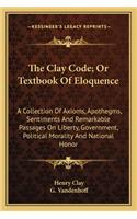 Clay Code; Or Textbook of Eloquence: A Collection of Axioms, Apothegms, Sentiments and Remarkable Passages on Liberty, Government, Political Morality and National Honor