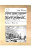 An Answer to Several Queries Relating to the Proposal for Payment of the Publick Debts, for Relief of the South-Sea Company, and for Easing the Nation of the Land and Malt-Taxes. by Sir Humphrey Mackworth.