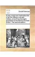 A New, Exact and Methodical List of All the Officers Civil and Military, Since King George's Accession to the Throne of Great-Britain. the Second Edition.: (English)