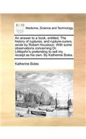 An Answer to a Book, Entitled, the History of Ruptures, and Rupture-Curers, Wrote by Robert Houstoun. with Some Observations Concerning Dr. Littlejohn's Pretending to Sell My Receipt as His Own. by Katherine Boles.
