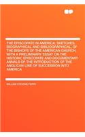 The Episcopate in America; Sketches, Biographical and Bibliographical, of the Bishops of the American Church, with a Preliminary Essay on the Historic Episcopate and Documentary Annals of the Introduction of the Anglican Line of Succession Into Ame
