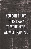 You Don't Have To Be Crazy To Work Here We Will Train You.: Funny Saying On Cover, gift idea For Coworkers (120 Pages, Lined Blank 6 x 9)