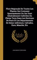 Flore Régionale De Toutes Les Plantes Qui Croissent Spontanément Ou Qui Sont Généralement Cultivées En Pleine Terre Dans Les Environs De Paris Et Les Départements De Seine-inférieure, Calvados, Eure, Manche, Etc