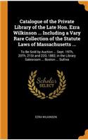 Catalogue of the Private Library of the Late Hon. Ezra Wilkinson ... Including a Vary Rare Collection of the Statute Laws of Massachusetts ...