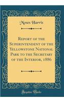 Report of the Superintendent of the Yellowstone National Park to the Secretary of the Interior, 1886 (Classic Reprint)