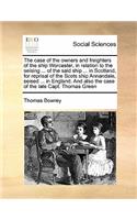 The case of the owners and freighters of the ship Worcester, in relation to the seising ... of the said ship ... in Scotland, for reprisal of the Scots ship Annandale, seised ... in England. And also the case of the late Capt. Thomas Green