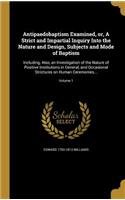 Antipaedobaptism Examined, or, A Strict and Impartial Inquiry Into the Nature and Design, Subjects and Mode of Baptism: Including, Also, an Investigation of the Nature of Positive Institutions in General, and Occasional Strictures on Human Ceremonies...; Volume 1