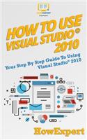 How to Use Visual Studio 2010: Your Step-By-Step Guide to Using Visual Studio 2010