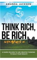 Think Rich, Be Rich: A Guide on How to Use Creative Thinking to Build Your Wealth