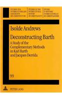 Deconstructing Barth: A Study of the Complementary Methods in Karl Barth and Jacques Derrida: A Study Of The Complementary Methods In Karl Barth And Jacques Derrida