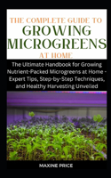 Complete Guide To Growing Microgreens At Home: The Ultimate Handbook for Growing Nutrient-Packed Microgreens at Home - Expert Tips, Step-by-Step Techniques, and Healthy Harvesting Unveiled